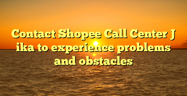 Contact Shopee Call Center J ika to experience problems and obstacles