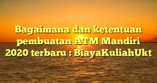 Bagaimana dan ketentuan pembuatan ATM Mandiri 2020 terbaru : BiayaKuliahUkt
