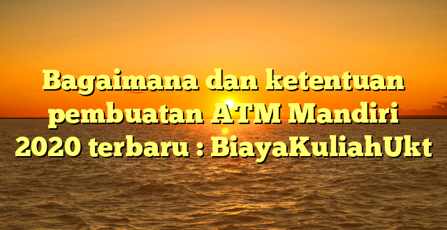 Bagaimana dan ketentuan pembuatan ATM Mandiri 2020 terbaru : BiayaKuliahUkt