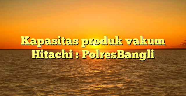 Kapasitas produk vakum Hitachi : PolresBangli