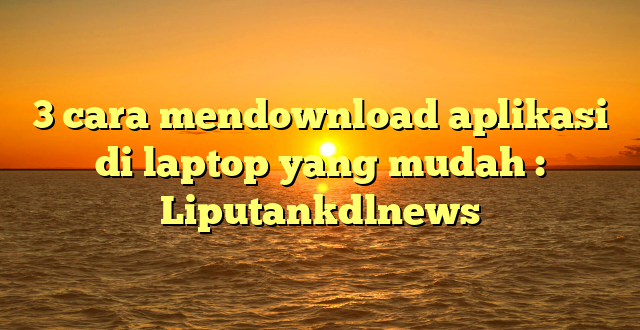 3 cara mendownload aplikasi di laptop yang mudah : Liputankdlnews