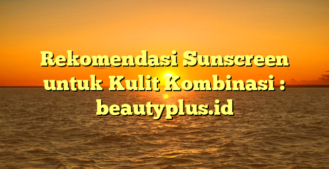 Rekomendasi Sunscreen untuk Kulit Kombinasi : beautyplus.id